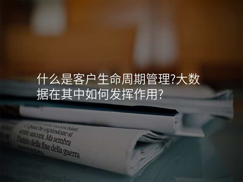 什么是客户生命周期管理?大数据在其中如何发挥作用?