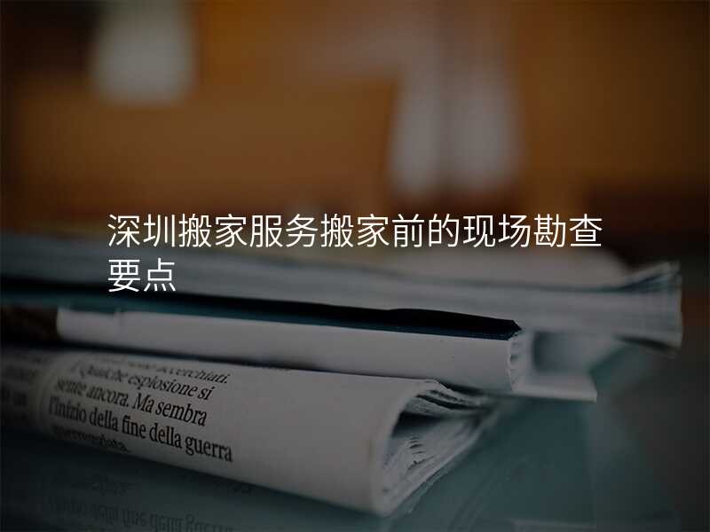 深圳搬家服務(wù)搬家前的現(xiàn)場(chǎng)勘查要點(diǎn)