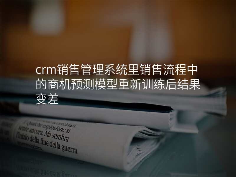 crm销售管理系统里销售流程中的商机预测模型重新训练后结果变差