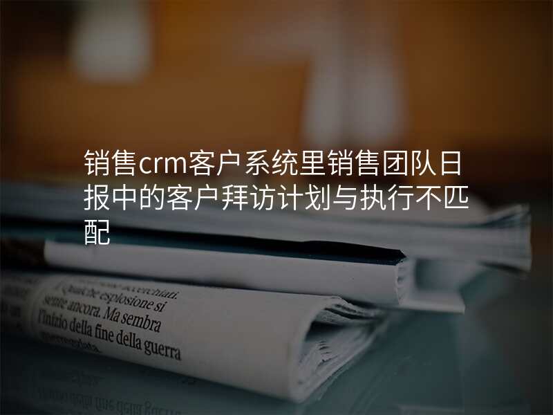 销售crm客户系统里销售团队日报中的客户拜访计划与执行不匹配