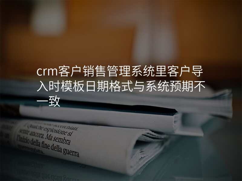 crm客户销售管理系统里客户导入时模板日期格式与系统预期不一致