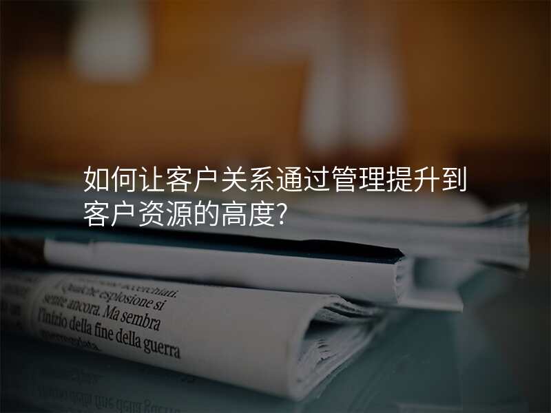 如何让客户关系通过管理提升到客户资源的高度?