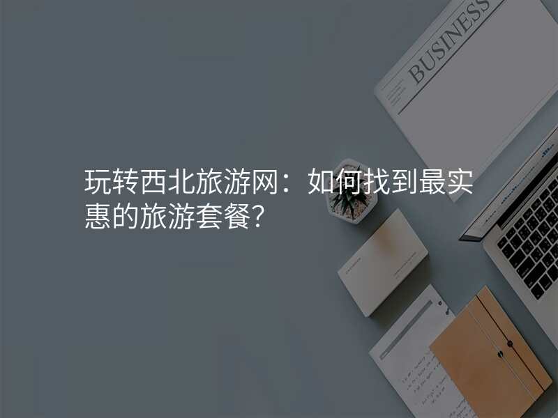 玩转西北旅游网:如何找到最实惠的旅游套餐?