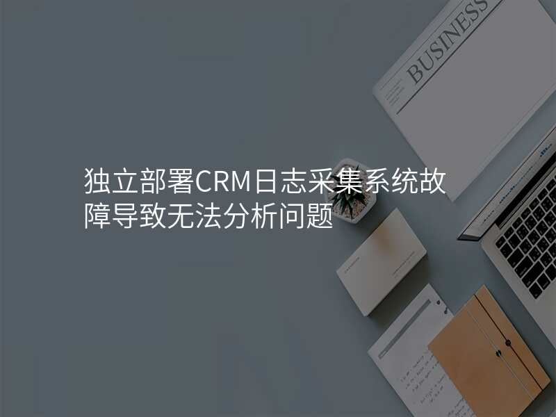 独立部署CRM日志采集系统故障导致无法分析问题