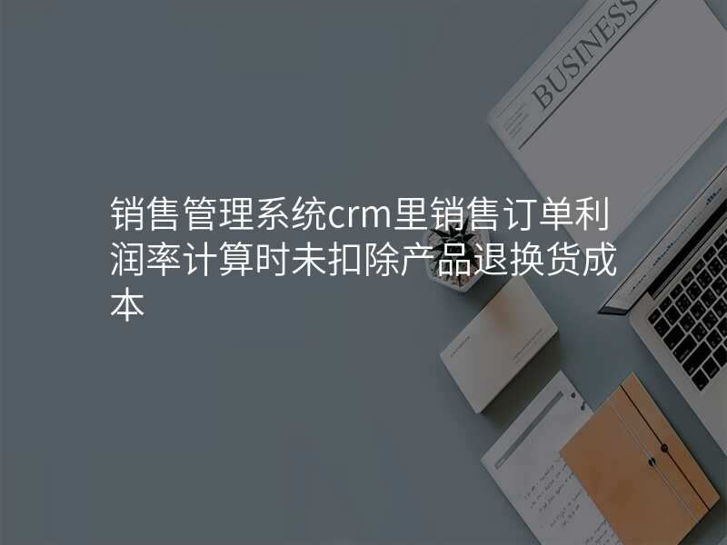 销售管理系统crm里销售订单利润率计算时未扣除产品退换货成本