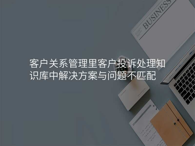 客户关系管理里客户投诉处理知识库中解决方案与问题不匹配