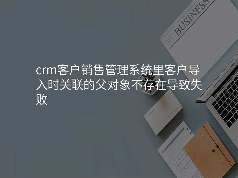 crm客户销售管理系统里客户导入时关联的父对象不存在导致失败