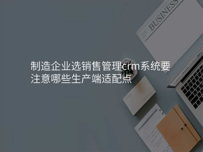 制造企业选销售管理crm系统要注意哪些生产端适配点