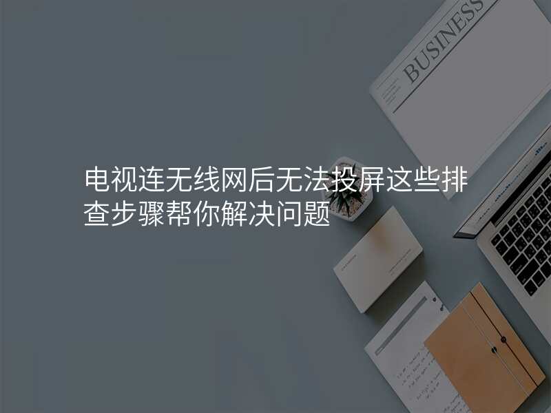 电视连无线网后无法投屏这些排查步骤帮你解决问题
