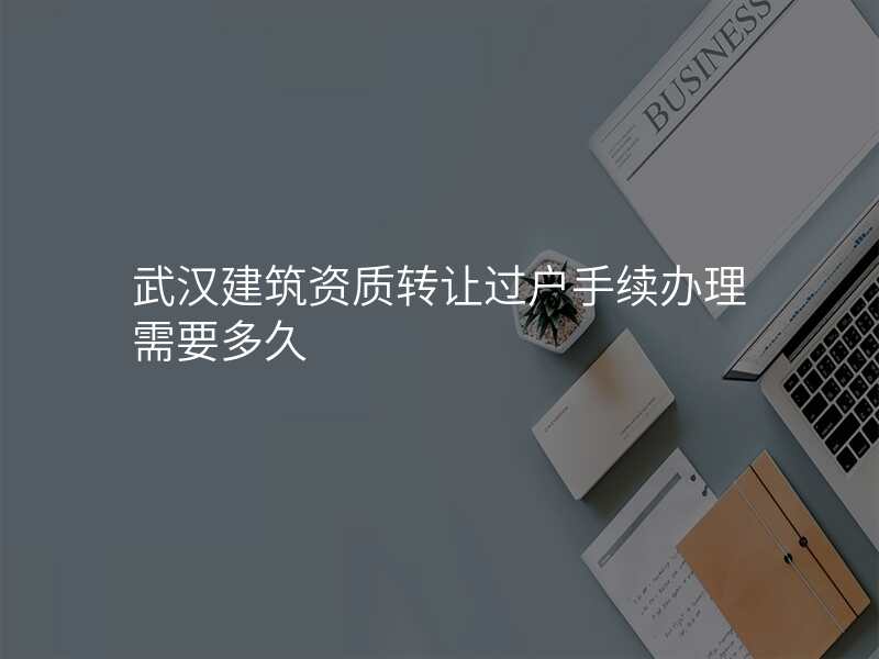 武汉建筑资质转让过户手续办理需要多久