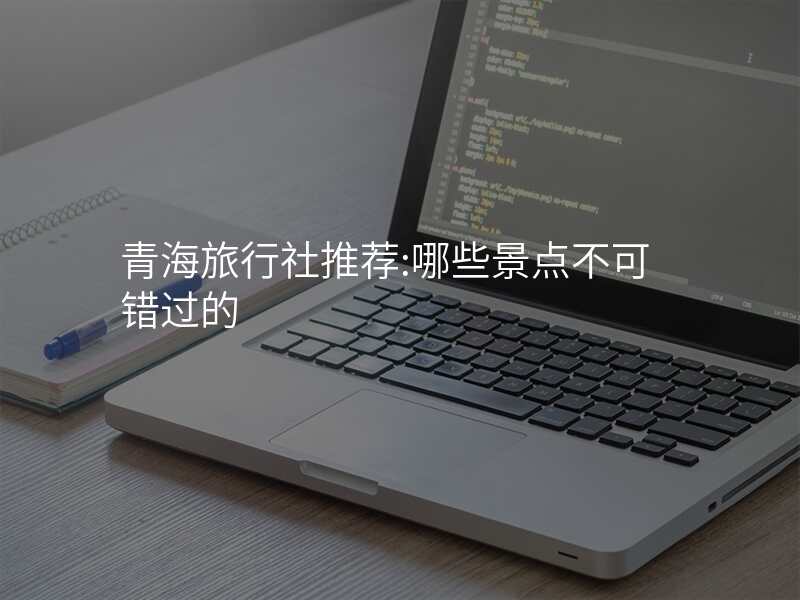 青海旅行社推荐:哪些景点不可错过的