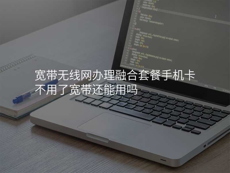 宽带无线网办理融合套餐手机卡不用了宽带还能用吗