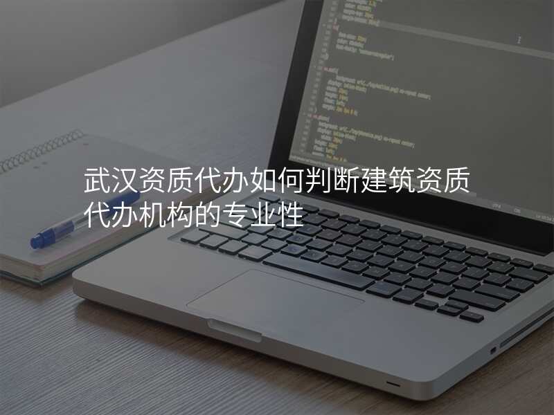 武汉资质代办如何判断建筑资质代办机构的专业性