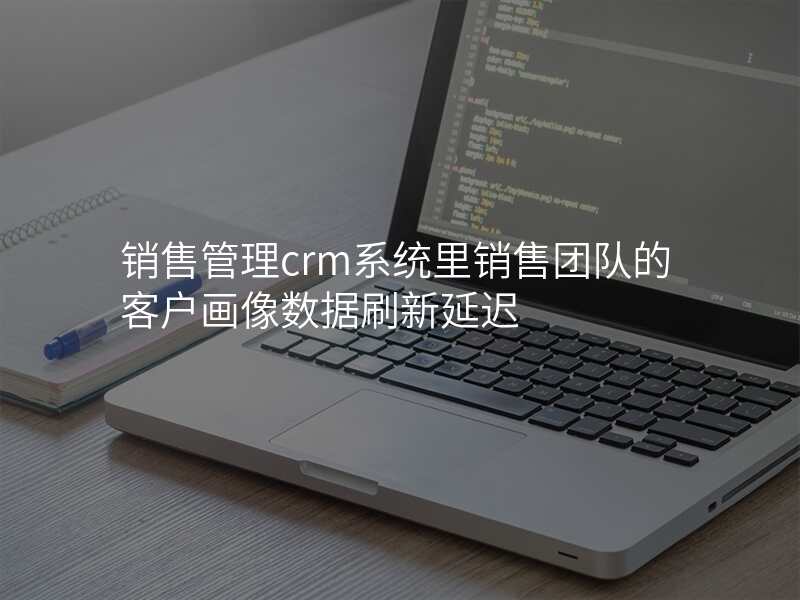 销售管理crm系统里销售团队的客户画像数据刷新延迟