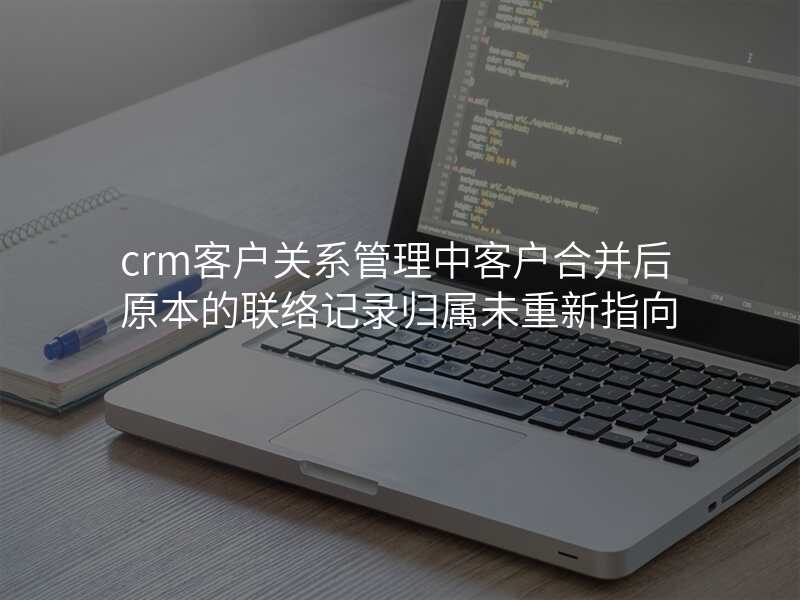 crm客户关系管理中客户合并后原本的联络记录归属未重新指向