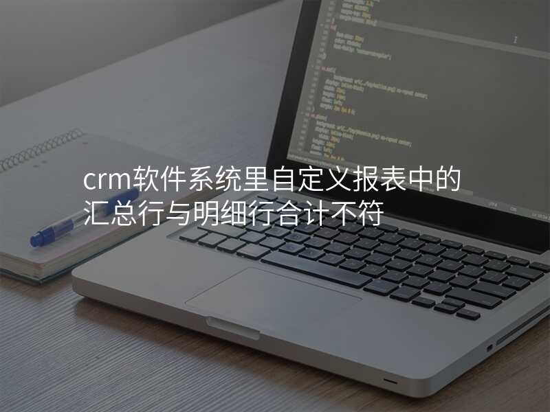 crm软件系统里自定义报表中的汇总行与明细行合计不符