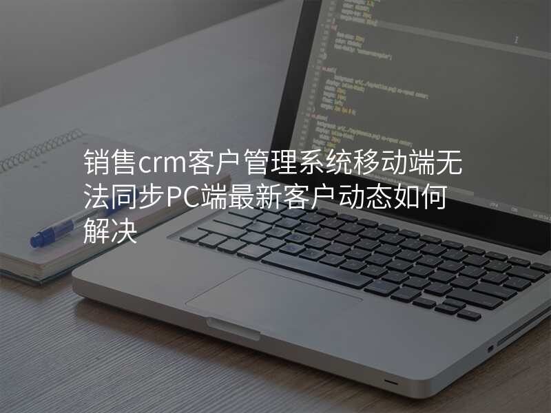 销售crm客户管理系统移动端无法同步PC端最新客户动态如何解决