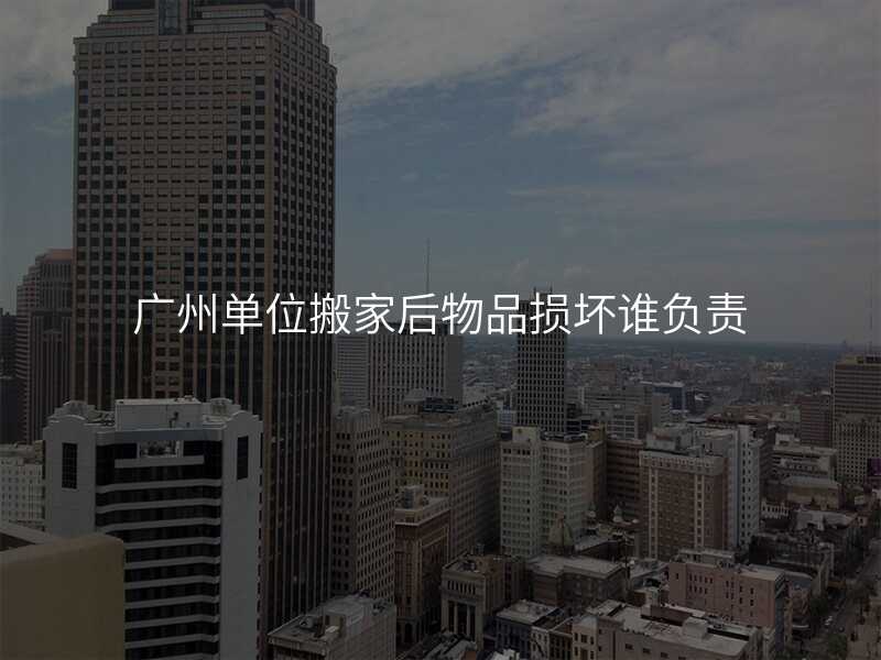 廣州單位搬家后物品損壞誰負(fù)責(zé)