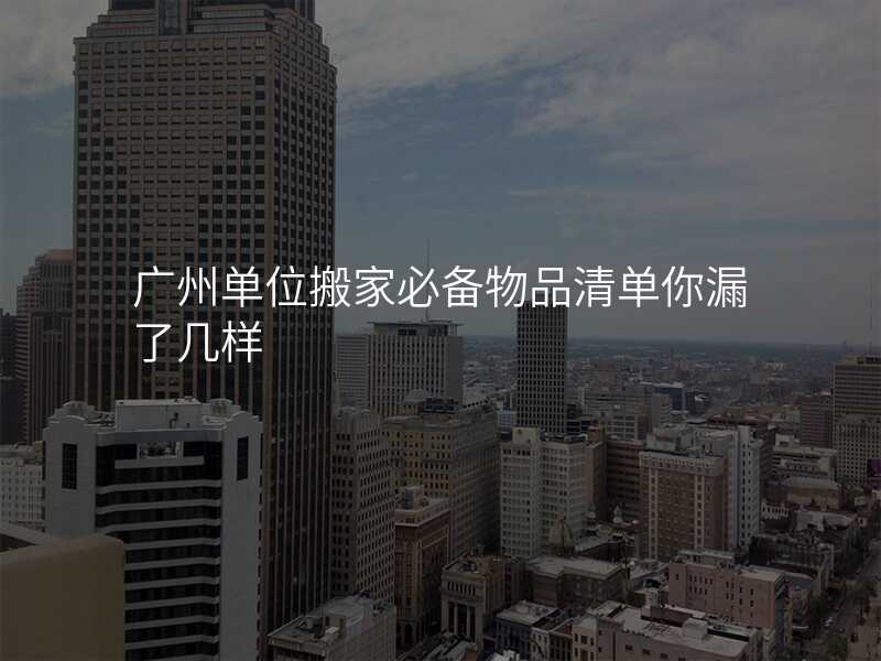 廣州單位搬家必備物品清單你漏了幾樣
