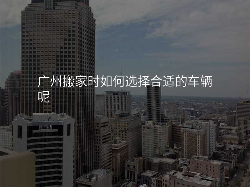 廣州搬家時如何選擇合適的車輛呢