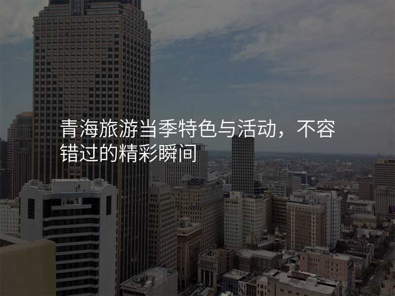 青海旅游当季特色与活动,不容错过的精彩瞬间