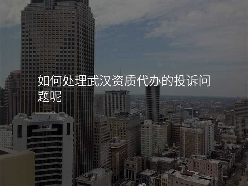 如何处理武汉资质代办的投诉问题呢