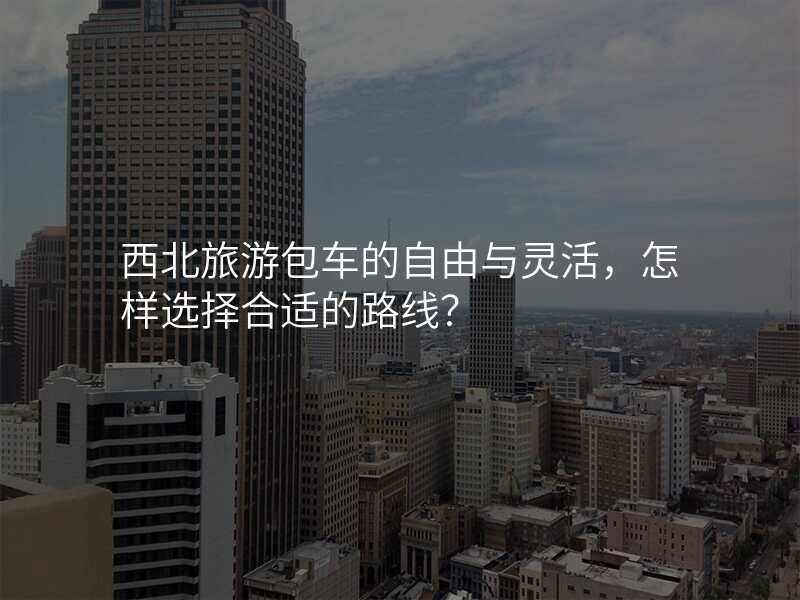 西北旅游包车的自由与灵活,怎样选择合适的路线?
