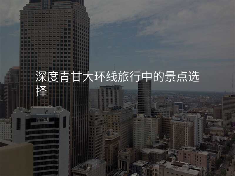 深度青甘大环线旅行中的景点选择