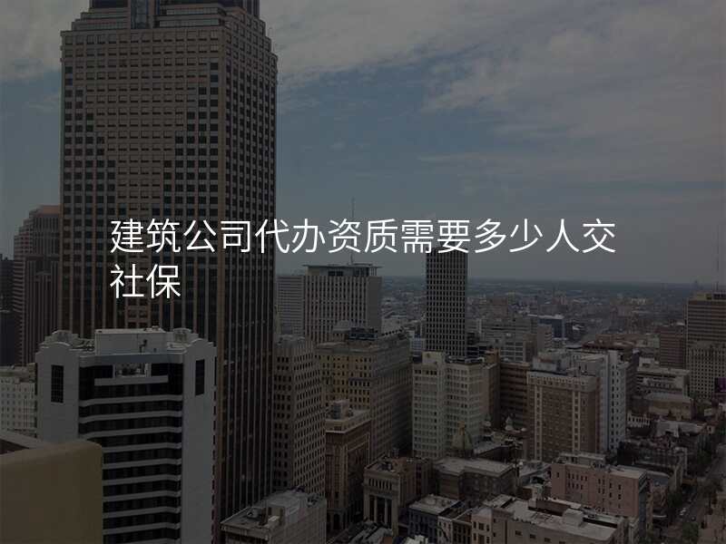 建筑公司代办资质需要多少人交社保
