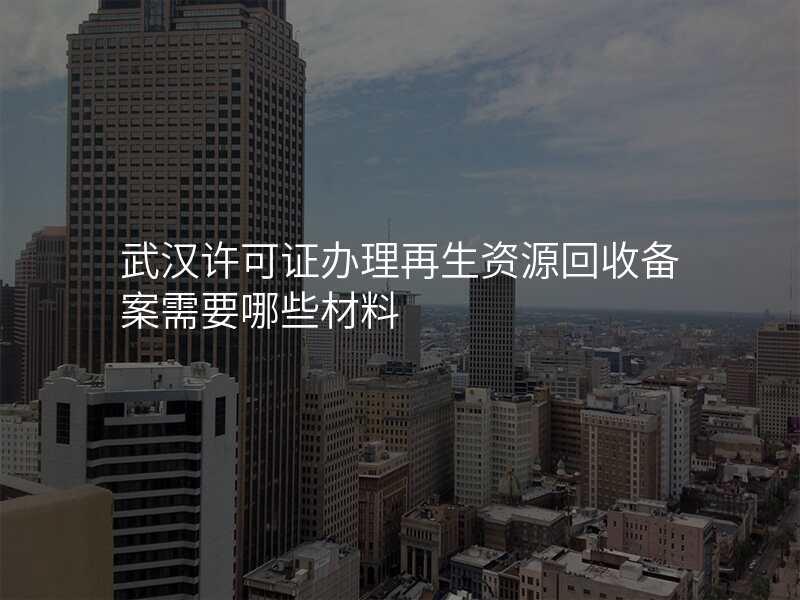武汉许可证办理再生资源回收备案需要哪些材料
