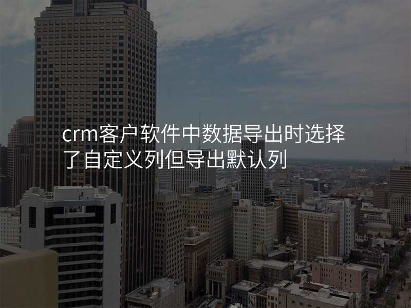 crm客户软件中数据导出时选择了自定义列但导出默认列