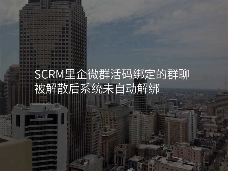 SCRM里企微群活码绑定的群聊被解散后系统未自动解绑