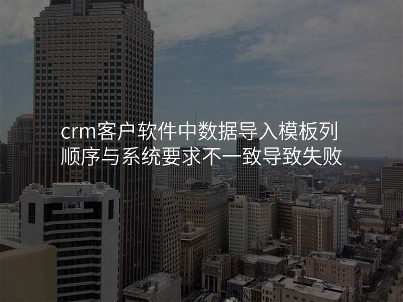 crm客户软件中数据导入模板列顺序与系统要求不一致导致失败
