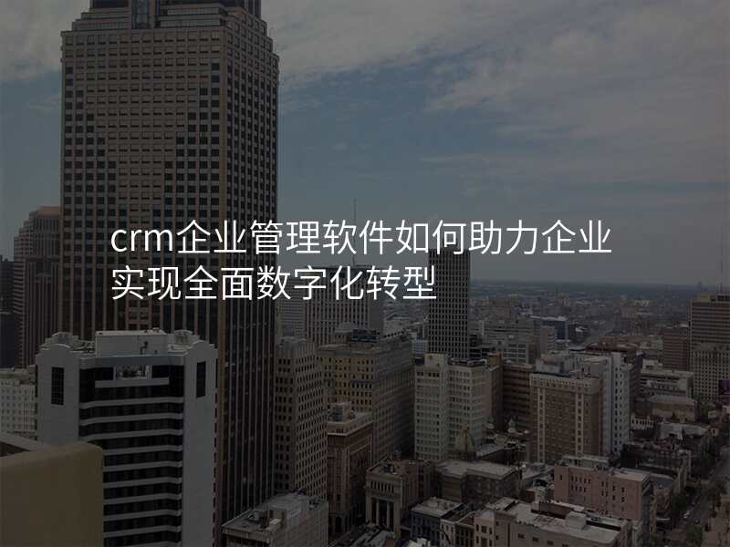 crm企业管理软件如何助力企业实现全面数字化转型