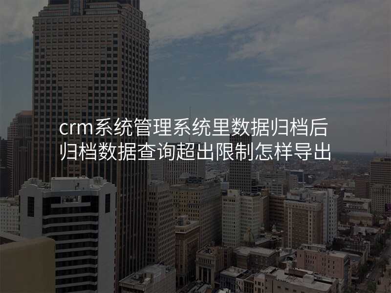crm系统管理系统里数据归档后归档数据查询超出限制怎样导出