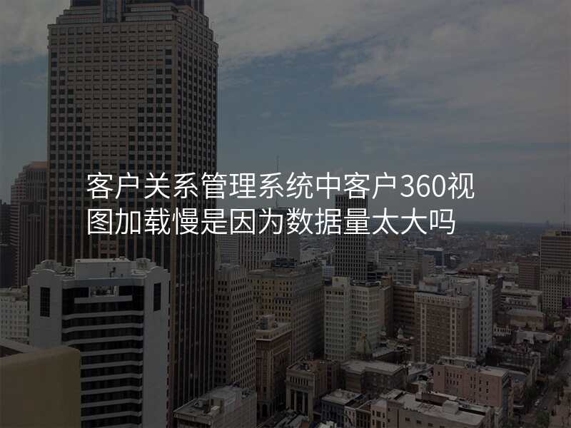 客户关系管理系统中客户360视图加载慢是因为数据量太大吗