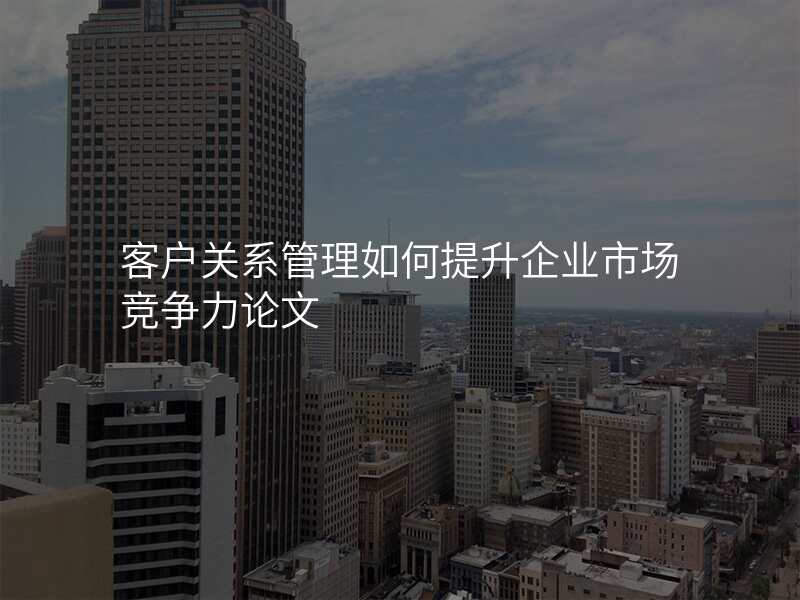 客户关系管理如何提升企业市场竞争力论文