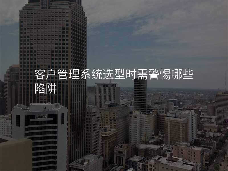客户管理系统选型时需警惕哪些陷阱