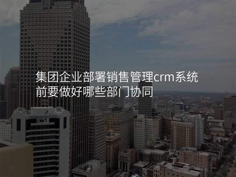 集团企业部署销售管理crm系统前要做好哪些部门协同