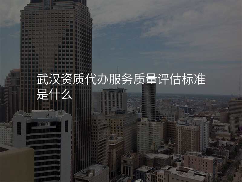 武汉资质代办服务质量评估标准是什么