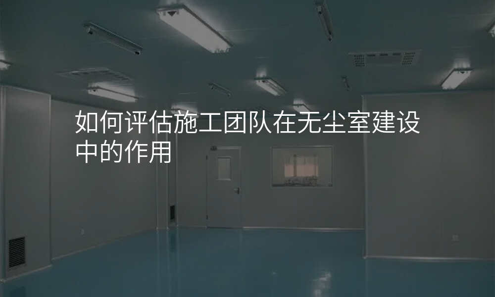 如何评估施工团队在无尘室建设中的作用