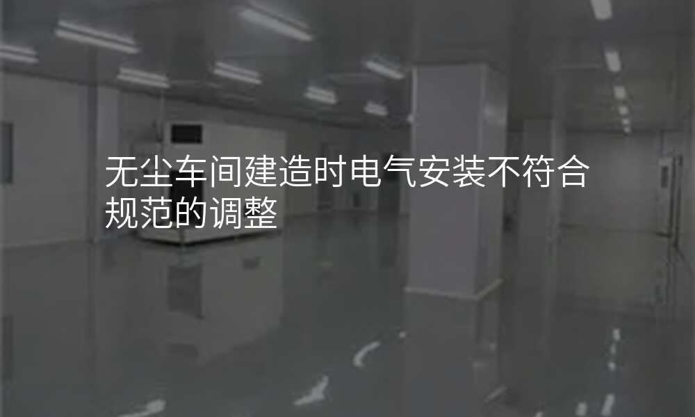 无尘车间建造时电气安装不符合规范的调整