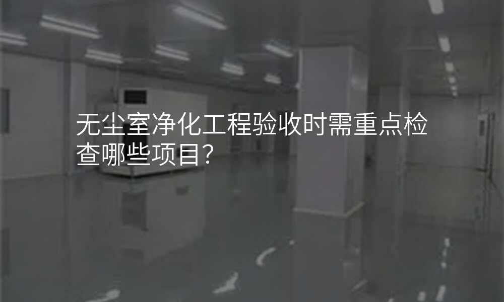 无尘室净化工程验收时需重点检查哪些项目?