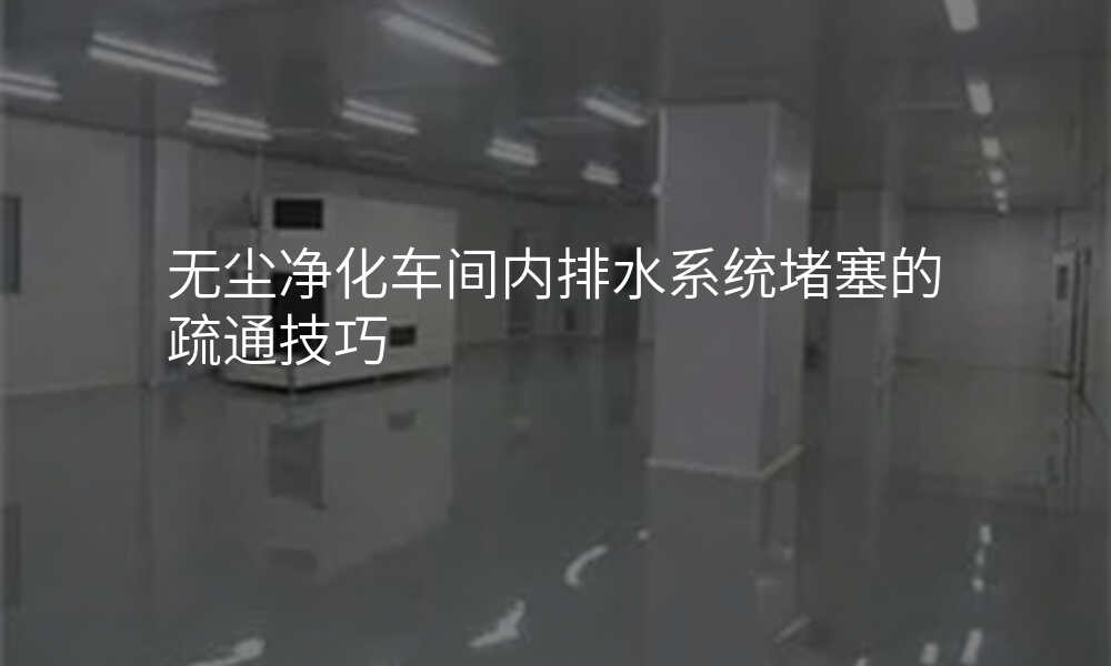 无尘净化车间内排水系统堵塞的疏通技巧