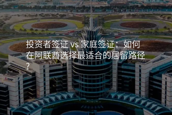 投资者签证 vs 家庭签证:如何在阿联酋选择最适合的居留路径?