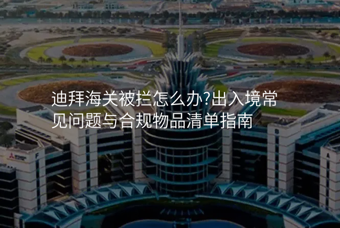 迪拜海关被拦怎么办?出入境常见问题与合规物品清单指南