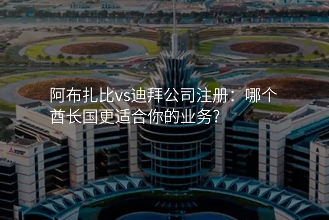 阿布扎比vs迪拜公司注册:哪个酋长国更适合你的业务?