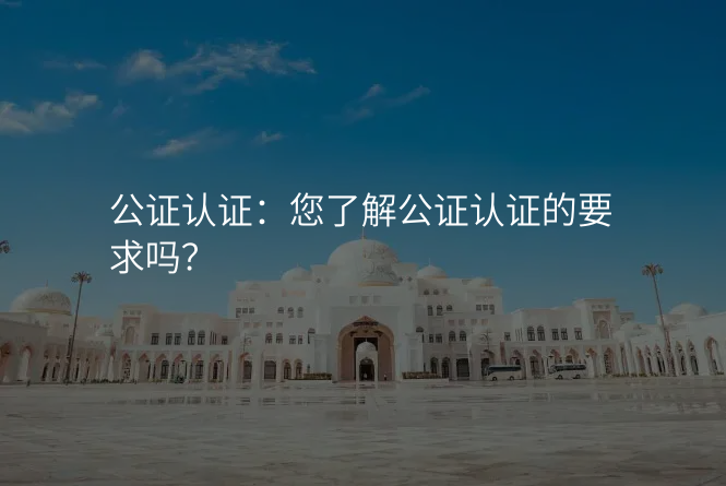 公证认证:您了解公证认证的要求吗?