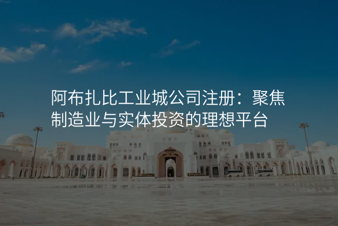 阿布扎比工业城公司注册:聚焦制造业与实体投资的理想平台