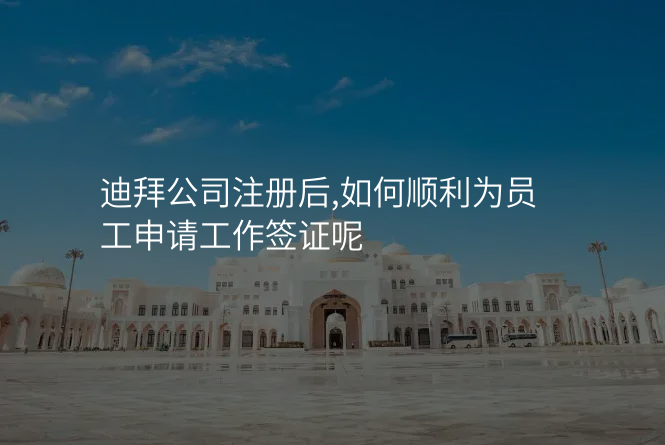 迪拜公司注册后,如何顺利为员工申请工作签证呢